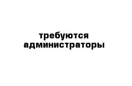 требуются администраторы